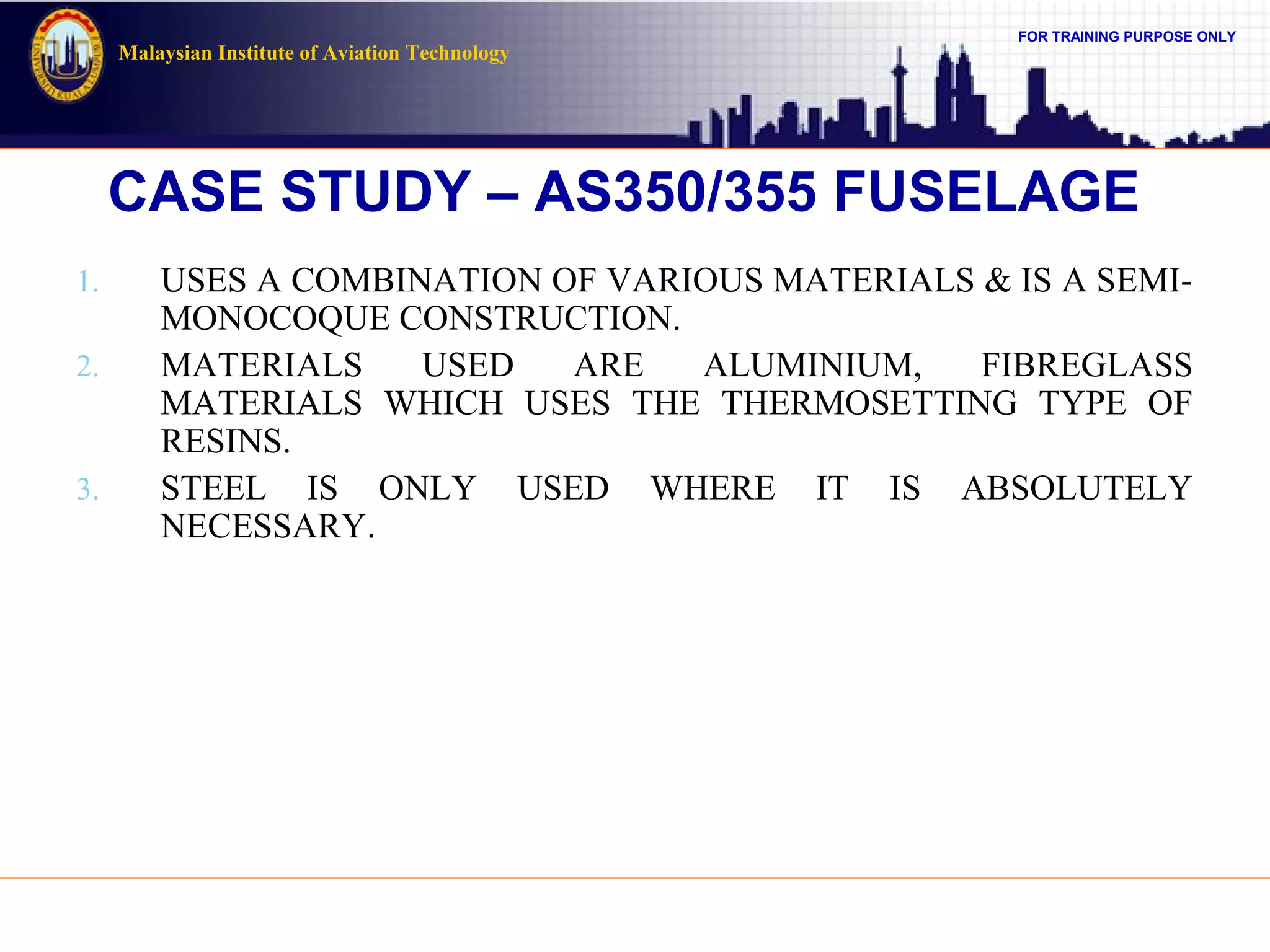 FOR TRAINING PURPOSE ONLY
Malaysian Institute of Aviation Technology
CASE STUDY – AS350/355 FUSELAGE
1. USES A COMBINATION OF VARIOUS MATERIALS & IS A SEMI-
MONOCOQUE CONSTRUCTION.
2. MATERIALS USED ARE ALUMINIUM, FIBREGLASS
MATERIALS WHICH USES THE THERMOSETTING TYPE OF
RESINS.
3. STEEL IS ONLY USED WHERE IT IS ABSOLUTELY
NECESSARY.
 