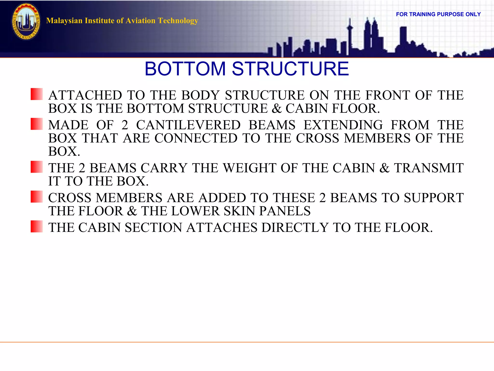 FOR TRAINING PURPOSE ONLY
Malaysian Institute of Aviation Technology
BOTTOM STRUCTURE
ATTACHED TO THE BODY STRUCTURE ON THE FRONT OF THE
BOX IS THE BOTTOM STRUCTURE & CABIN FLOOR.
MADE OF 2 CANTILEVERED BEAMS EXTENDING FROM THE
BOX THAT ARE CONNECTED TO THE CROSS MEMBERS OF THE
BOX.
THE 2 BEAMS CARRY THE WEIGHT OF THE CABIN & TRANSMIT
IT TO THE BOX.
CROSS MEMBERS ARE ADDED TO THESE 2 BEAMS TO SUPPORT
THE FLOOR & THE LOWER SKIN PANELS
THE CABIN SECTION ATTACHES DIRECTLY TO THE FLOOR.
 