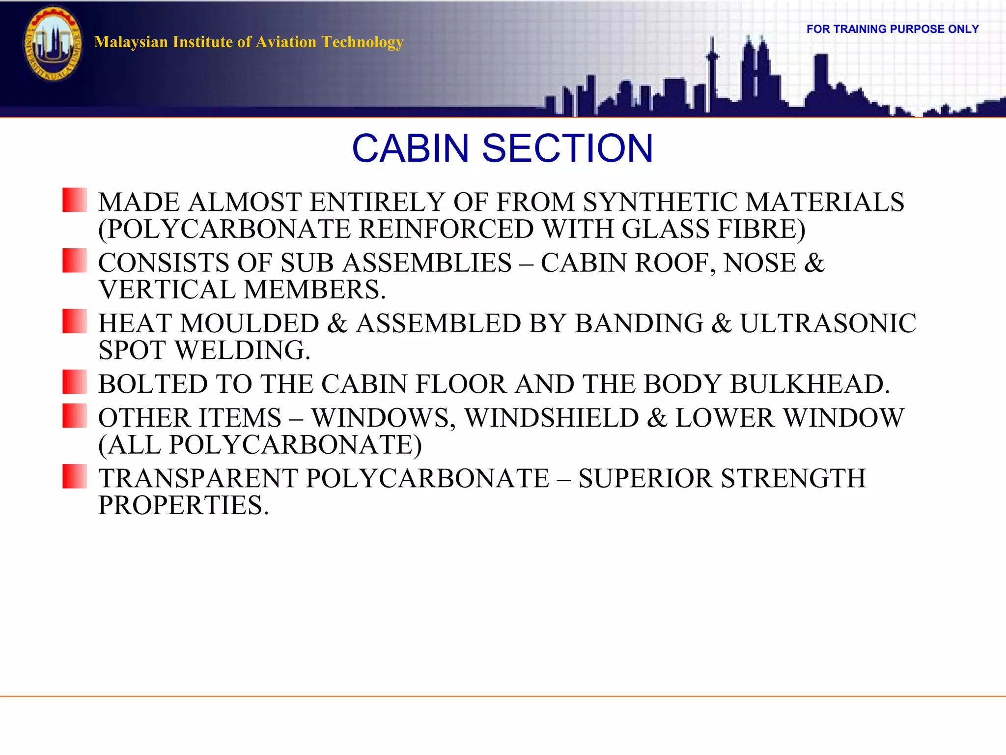 FOR TRAINING PURPOSE ONLY
Malaysian Institute of Aviation Technology
CABIN SECTION
MADE ALMOST ENTIRELY OF FROM SYNTHETIC MATERIALS
(POLYCARBONATE REINFORCED WITH GLASS FIBRE)
CONSISTS OF SUB ASSEMBLIES – CABIN ROOF, NOSE &
VERTICAL MEMBERS.
HEAT MOULDED & ASSEMBLED BY BANDING & ULTRASONIC
SPOT WELDING.
BOLTED TO THE CABIN FLOOR AND THE BODY BULKHEAD.
OTHER ITEMS – WINDOWS, WINDSHIELD & LOWER WINDOW
(ALL POLYCARBONATE)
TRANSPARENT POLYCARBONATE – SUPERIOR STRENGTH
PROPERTIES.
 