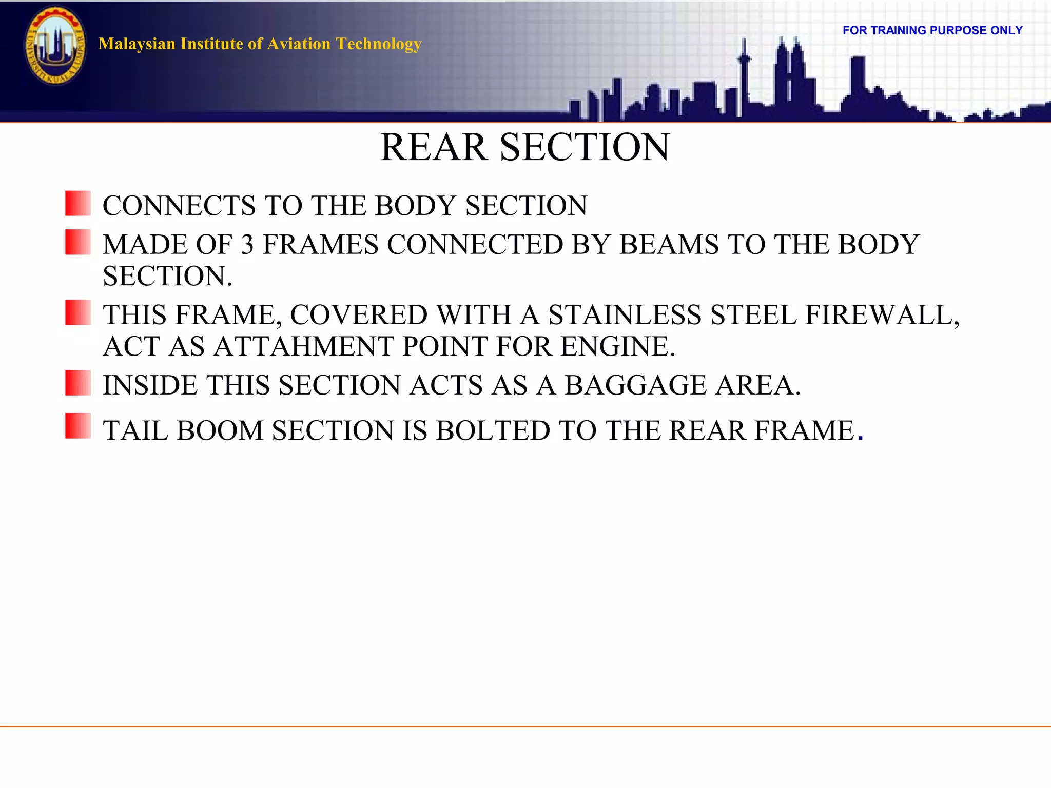 FOR TRAINING PURPOSE ONLY
Malaysian Institute of Aviation Technology
REAR SECTION
CONNECTS TO THE BODY SECTION
MADE OF 3 FRAMES CONNECTED BY BEAMS TO THE BODY
SECTION.
THIS FRAME, COVERED WITH A STAINLESS STEEL FIREWALL,
ACT AS ATTAHMENT POINT FOR ENGINE.
INSIDE THIS SECTION ACTS AS A BAGGAGE AREA.
TAIL BOOM SECTION IS BOLTED TO THE REAR FRAME.
 