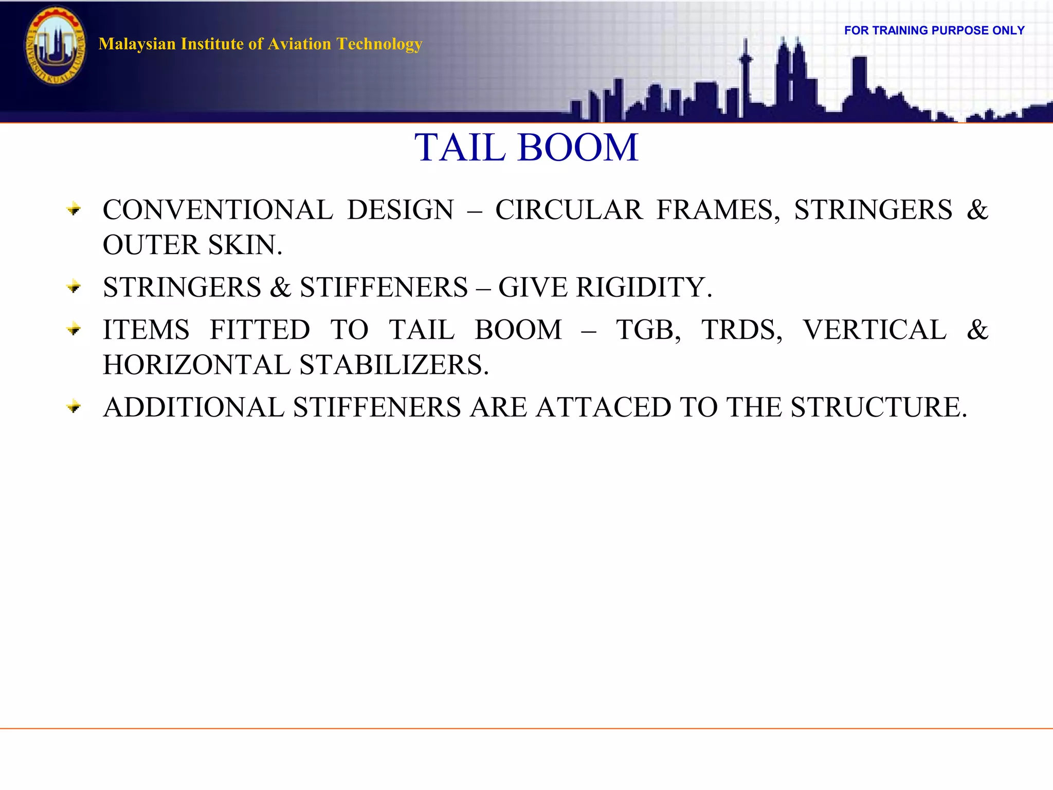 FOR TRAINING PURPOSE ONLY
Malaysian Institute of Aviation Technology
TAIL BOOM
CONVENTIONAL DESIGN – CIRCULAR FRAMES, STRINGERS &
OUTER SKIN.
STRINGERS & STIFFENERS – GIVE RIGIDITY.
ITEMS FITTED TO TAIL BOOM – TGB, TRDS, VERTICAL &
HORIZONTAL STABILIZERS.
ADDITIONAL STIFFENERS ARE ATTACED TO THE STRUCTURE.
 