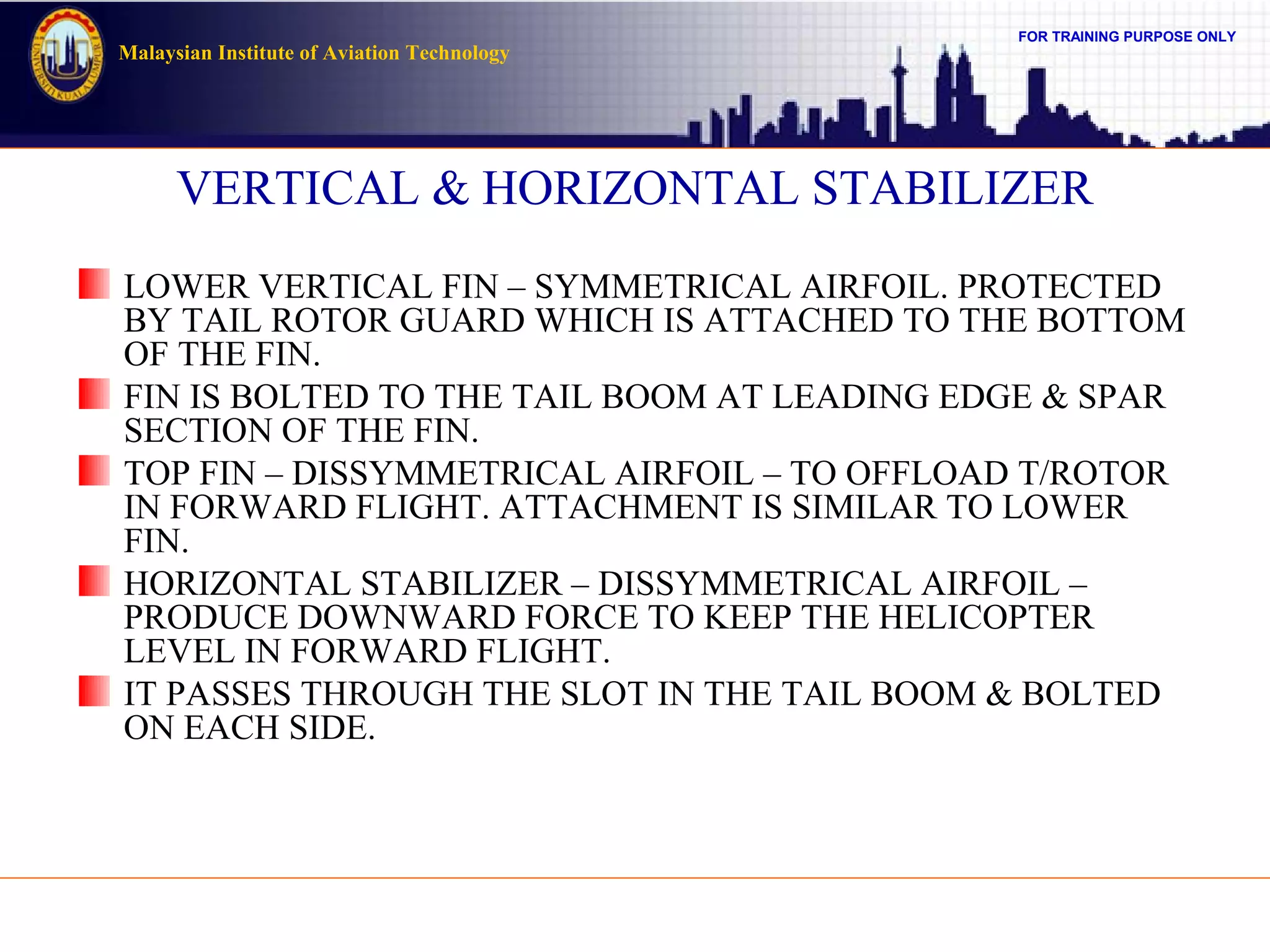 FOR TRAINING PURPOSE ONLY
Malaysian Institute of Aviation Technology
VERTICAL & HORIZONTAL STABILIZER
LOWER VERTICAL FIN – SYMMETRICAL AIRFOIL. PROTECTED
BY TAIL ROTOR GUARD WHICH IS ATTACHED TO THE BOTTOM
OF THE FIN.
FIN IS BOLTED TO THE TAIL BOOM AT LEADING EDGE & SPAR
SECTION OF THE FIN.
TOP FIN – DISSYMMETRICAL AIRFOIL – TO OFFLOAD T/ROTOR
IN FORWARD FLIGHT. ATTACHMENT IS SIMILAR TO LOWER
FIN.
HORIZONTAL STABILIZER – DISSYMMETRICAL AIRFOIL –
PRODUCE DOWNWARD FORCE TO KEEP THE HELICOPTER
LEVEL IN FORWARD FLIGHT.
IT PASSES THROUGH THE SLOT IN THE TAIL BOOM & BOLTED
ON EACH SIDE.
 