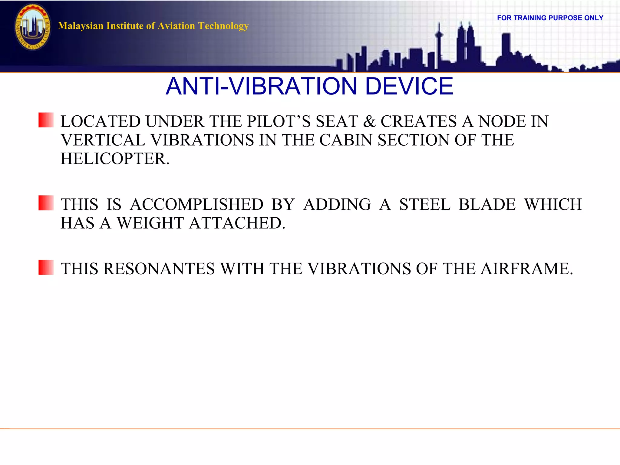 FOR TRAINING PURPOSE ONLY
Malaysian Institute of Aviation Technology
ANTI-VIBRATION DEVICE
LOCATED UNDER THE PILOT’S SEAT & CREATES A NODE IN
VERTICAL VIBRATIONS IN THE CABIN SECTION OF THE
HELICOPTER.
THIS IS ACCOMPLISHED BY ADDING A STEEL BLADE WHICH
HAS A WEIGHT ATTACHED.
THIS RESONANTES WITH THE VIBRATIONS OF THE AIRFRAME.
 