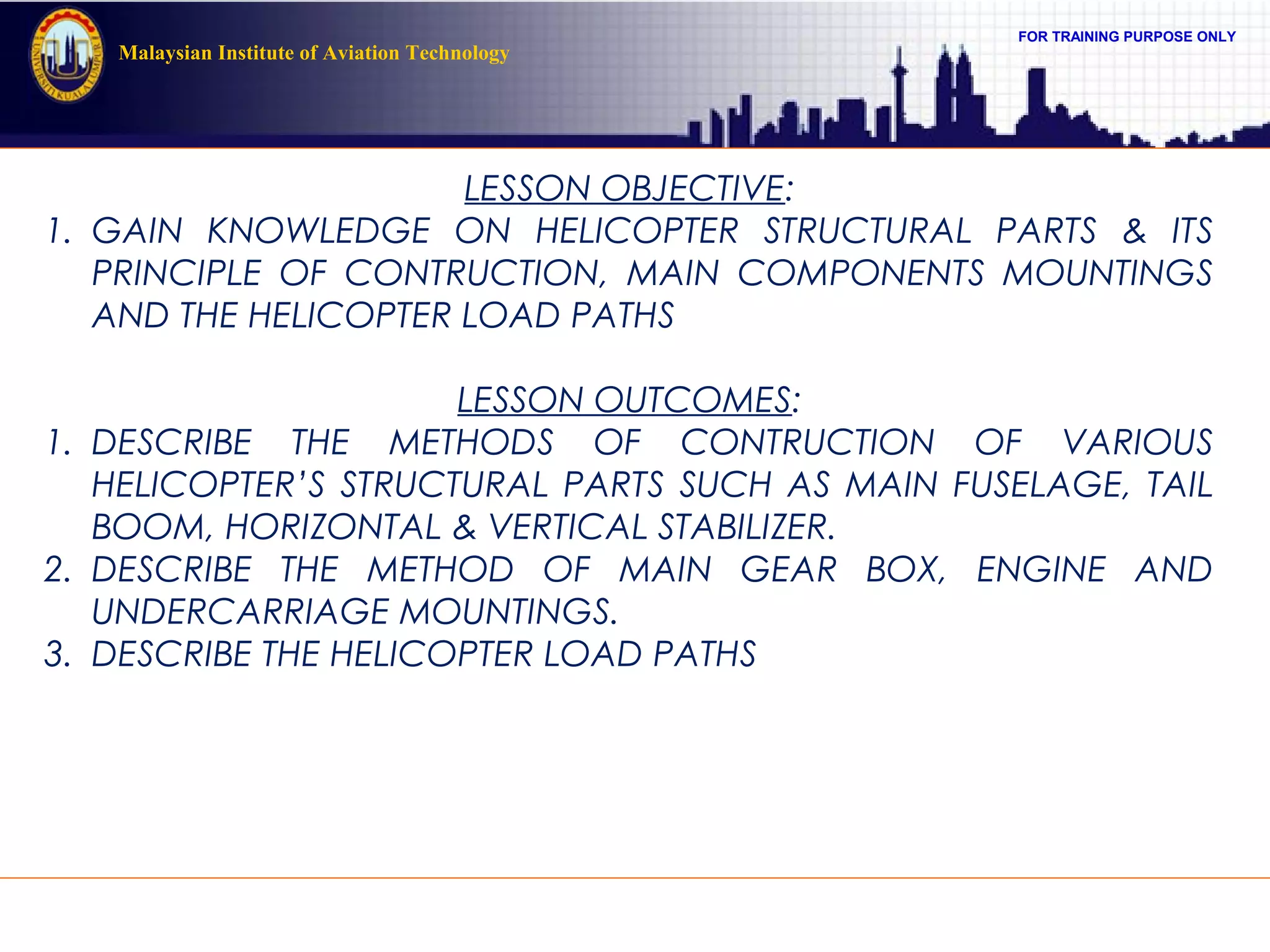 FOR TRAINING PURPOSE ONLY
Malaysian Institute of Aviation Technology
LESSON OBJECTIVE:
1. GAIN KNOWLEDGE ON HELICOPTER STRUCTURAL PARTS & ITS
PRINCIPLE OF CONTRUCTION, MAIN COMPONENTS MOUNTINGS
AND THE HELICOPTER LOAD PATHS
LESSON OUTCOMES:
1. DESCRIBE THE METHODS OF CONTRUCTION OF VARIOUS
HELICOPTER’S STRUCTURAL PARTS SUCH AS MAIN FUSELAGE, TAIL
BOOM, HORIZONTAL & VERTICAL STABILIZER.
2. DESCRIBE THE METHOD OF MAIN GEAR BOX, ENGINE AND
UNDERCARRIAGE MOUNTINGS.
3. DESCRIBE THE HELICOPTER LOAD PATHS
 