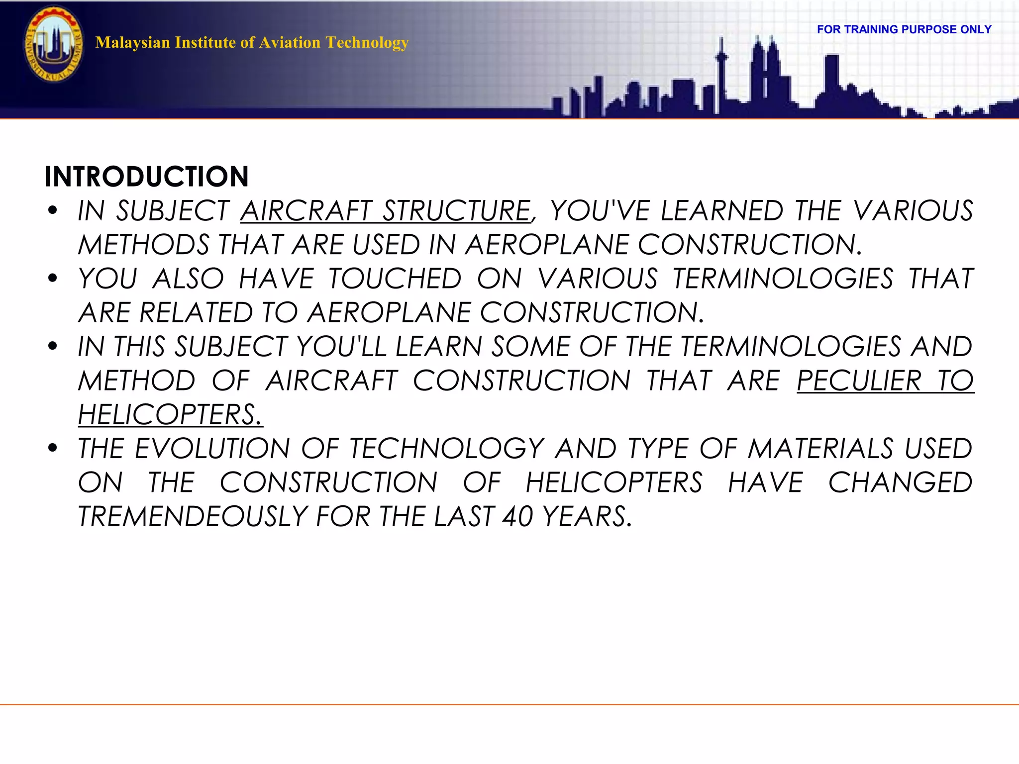 FOR TRAINING PURPOSE ONLY
Malaysian Institute of Aviation Technology
INTRODUCTION
• IN SUBJECT AIRCRAFT STRUCTURE, YOU'VE LEARNED THE VARIOUS
METHODS THAT ARE USED IN AEROPLANE CONSTRUCTION.
• YOU ALSO HAVE TOUCHED ON VARIOUS TERMINOLOGIES THAT
ARE RELATED TO AEROPLANE CONSTRUCTION.
• IN THIS SUBJECT YOU'LL LEARN SOME OF THE TERMINOLOGIES AND
METHOD OF AIRCRAFT CONSTRUCTION THAT ARE PECULIER TO
HELICOPTERS.
• THE EVOLUTION OF TECHNOLOGY AND TYPE OF MATERIALS USED
ON THE CONSTRUCTION OF HELICOPTERS HAVE CHANGED
TREMENDEOUSLY FOR THE LAST 40 YEARS.
 
