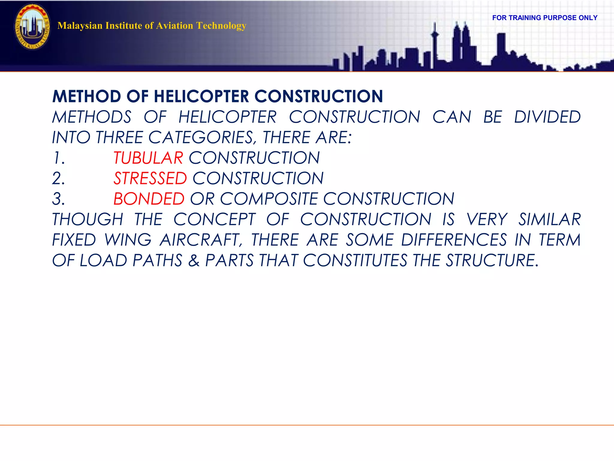 FOR TRAINING PURPOSE ONLY
Malaysian Institute of Aviation Technology
METHOD OF HELICOPTER CONSTRUCTION
METHODS OF HELICOPTER CONSTRUCTION CAN BE DIVIDED
INTO THREE CATEGORIES, THERE ARE:
1. TUBULAR CONSTRUCTION
2. STRESSED CONSTRUCTION
3. BONDED OR COMPOSITE CONSTRUCTION
THOUGH THE CONCEPT OF CONSTRUCTION IS VERY SIMILAR
FIXED WING AIRCRAFT, THERE ARE SOME DIFFERENCES IN TERM
OF LOAD PATHS & PARTS THAT CONSTITUTES THE STRUCTURE.
 