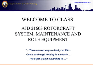 FOR TRAINING PURPOSE ONLY
Malaysian Institute of Aviation Technology
WELCOME TO CLASS
AJD 21603 ROTORCRAFT
SYSTEM, MAINTENANCE AND
ROLE EQUIPMENT
“... There are two ways to lead your life….
One is as though nothing is a miracle….
The other is as if everything is…. “
 