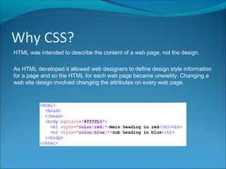 Why CSS?
HTML was intended to describe the content of a web page, not the design.
As HTML developed it allowed web designers to define design style information
for a page and so the HTML for each web page became unwieldy. Changing a
web site design involved changing the attributes on every web page.
 