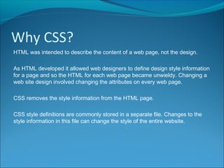 Why CSS?
HTML was intended to describe the content of a web page, not the design.
As HTML developed it allowed web designers to define design style information
for a page and so the HTML for each web page became unwieldy. Changing a
web site design involved changing the attributes on every web page.
CSS removes the style information from the HTML page.
CSS style definitions are commonly stored in a separate file. Changes to the
style information in this file can change the style of the entire website.
 