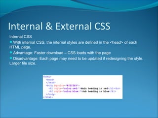 Internal & External CSS
Internal CSS
With internal CSS, the internal styles are defined in the <head> of each
HTML page.
Advantage: Faster download – CSS loads with the page
Disadvantage: Each page may need to be updated if redesigning the style.
Larger file size.
 