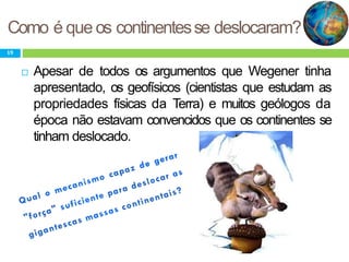 Como é que os continentesse deslocaram?
19
 Apesar de todos os argumentos que Wegener tinha
apresentado, os geofísicos (cientistas que estudam as
propriedades físicas da Terra) e muitos geólogos da
época não estavam convencidos que os continentes se
tinham deslocado.
 