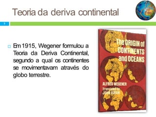 Teoria da deriva continental
 Em1915, Wegener formulou a
Teoria da Deriva Continental,
segundo a qual os continentes
se movimentavam através do
globo terrestre.
5
 