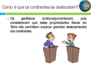 Como é que os continentesse deslocaram?
21
 Os geofísicos contra-argumentavam, pois
consideravam que estas propriedades físicas da
Terra não permitiam explicar grandes deslocamentos
dos continentes.
 