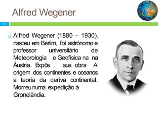 Alfred Wegener
professor universitário
Meteorologia
Áustria. Expôs sua obra
de
e Geofísica na na
A
origem dos continentes e oceanos
a teoria da deriva continental.
expedição àMorreunuma
Gronelândia.
4
 Alfred Wegener (1880 – 1930),
nasceu em Berlim, foi astrónomo e
 