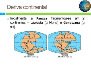 Deriva continental
7
 Inicialmente, a Pangea fragmentou-se em 2
continentes – Laurásia (a Norte) e Gondwana (a
sul).
 
