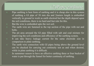  Pipe earthing is best form of earthing and it is cheap also in this system
of earthing a GI pipe of 38 mm dia and 2meters length is embedded
vertically in ground to work as earth electrod but the depth depend upon
the soil conditions, there is no hard and fast rule for this.
 But the wire is embedded upto the wet soil.
 The earth wire are fastened to the top section of the pipe with nut and
bolts.
 The pit area arround the GI pipe filled with salt and coal mixture for
improving the soil conditions and efficiency of the earthing system.
 It can take heavy leakage current for the same electrode size in
comparison to plate earthing.
 The earth wire connection with GI pipes being above the ground level
can be checked for carrying out continuity test as and when desired,
while in plate earthing it is difficult.
 In summmer season to have an effective earthing three or four bucket of
water is put through the funnel for better continuity of earthing.
 