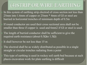  In this system of earthing strip electrod of cross section not less than
25mm into 1.6mm of copper or 25mm * 4mm of GI or steel are
burried in horizontal trenches of minimum depth of 0.5m
 If round conductor are used their cross sectional area shall not be
smaller than three if copper is used and 6mm2 if GI or steel is used.
 The length of burried conductor shall be sufficient to give the
required earth resistance (about 0.5Ωto 1.5Ω)
 It shall however be not less than 15 m
 The electrod shall be as widely distributed as possible in a single
straight or circular trenches radiating from a point
 This type of earthing is used in rockey soil earth bed because at such
places excavation work for plate earthing is difficult
(4)STRIP OR WIRE EARTHING
 