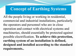 Concept of Earthing Systems
All the people living or working in residential,
commercial and industrial installations, particularly
the operators and personnel who are in close
operation and contact with electrical systems and
machineries, should essentially be protected against
possible electrification. To achieve this protection,
earthing system of an installation is defined,
designed and installed according to the standard
requirements..
 