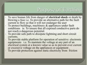 • To save human life from danger of electrical shock or death by
blowing a fuse i.e. To provide an alternative path for the fault
current to flow so that it will not endanger the user
• To protect buildings, machinery & appliances under fault
conditions ie. To ensure that all exposed conductive parts do
not reach a dangerous potential.
• To provide safe path to dissipate lightning and short circuit
currents.
• To provide stable platform for operation of sensitive electronic
equipments i.e. To maintain the voltage at any part of an
electrical system at a known value so as to prevent over current
or excessive voltage on the appliances or equipment .
• To provide protection against static electricity from friction
 
