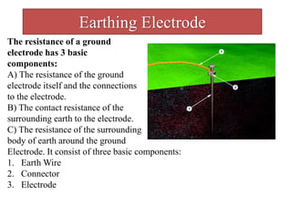 Earthing Electrode
The resistance of a ground
electrode has 3 basic
components:
A) The resistance of the ground
electrode itself and the connections
to the electrode.
B) The contact resistance of the
surrounding earth to the electrode.
C) The resistance of the surrounding
body of earth around the ground
Electrode. It consist of three basic components:
1. Earth Wire
2. Connector
3. Electrode
 