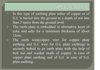  In this type of earthing plate either of copper or of
G.I. is buried into the ground at a depth of not less
than 3 meter from the ground level.
 The earth plate is embedded in alternative layer of
coke and salts for a minimum thickness of about
15cm.
 The earth wire(copper wire for copper plate
earthing and G.I. wire for G.I. plate earthing) is
securely bolted to an earth plate with the help of
bolt nut and washer made of copper, in case of
copper plate earthing and of G.I. in case of G.I.
plate earthing.
 