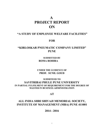 A
PROJECT REPORT
ON
“A STUDY OF EMPLOYEE WELFARE FACILITIES”
FOR
“KIRLOSKAR PNEUMATIC COMPANY LIMITED”
PUNE
SUBMITTED BY
ROMA ROHIRA
UNDER THE GUIDENCE OF
PROF. SUNIL GOUD
SUBMITEED TO
SAVITRIBAI PHULE PUNE UNIVERSITY
IN PARTIAL FULFILMENT OF REQUIREMENT FOR THE DEGREE OF
MASTER IN BUSINESS ADMINISTRATION
AT
ALL INDIA SHRI SHIVAJI MEMORIAL SOCIETY,
INSTITUTE OF MANAGEMENT (MBA) PUNE 411001
2014 - 2016
1
 