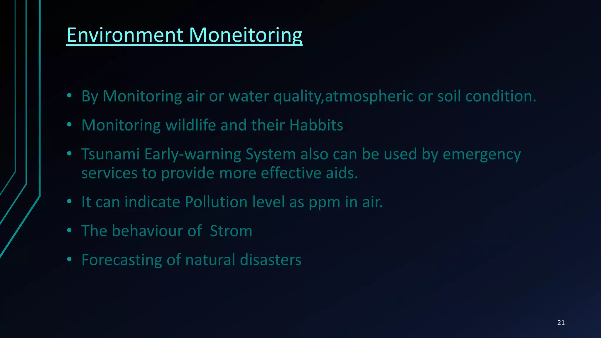 Infrastructure management
• Monitoring and controlling operations of urban and
rural infrastructure like bridges, railway tracks, on- and offshore-
wind-farms is a key application of the IoT.
• Usage of IoT devices for monitoring and operating infrastructure is
likely to improve incident management and emergency response
coordination, and quality of service, up-times and reduce costs of
operation in all infrastructure related areas
21
 
