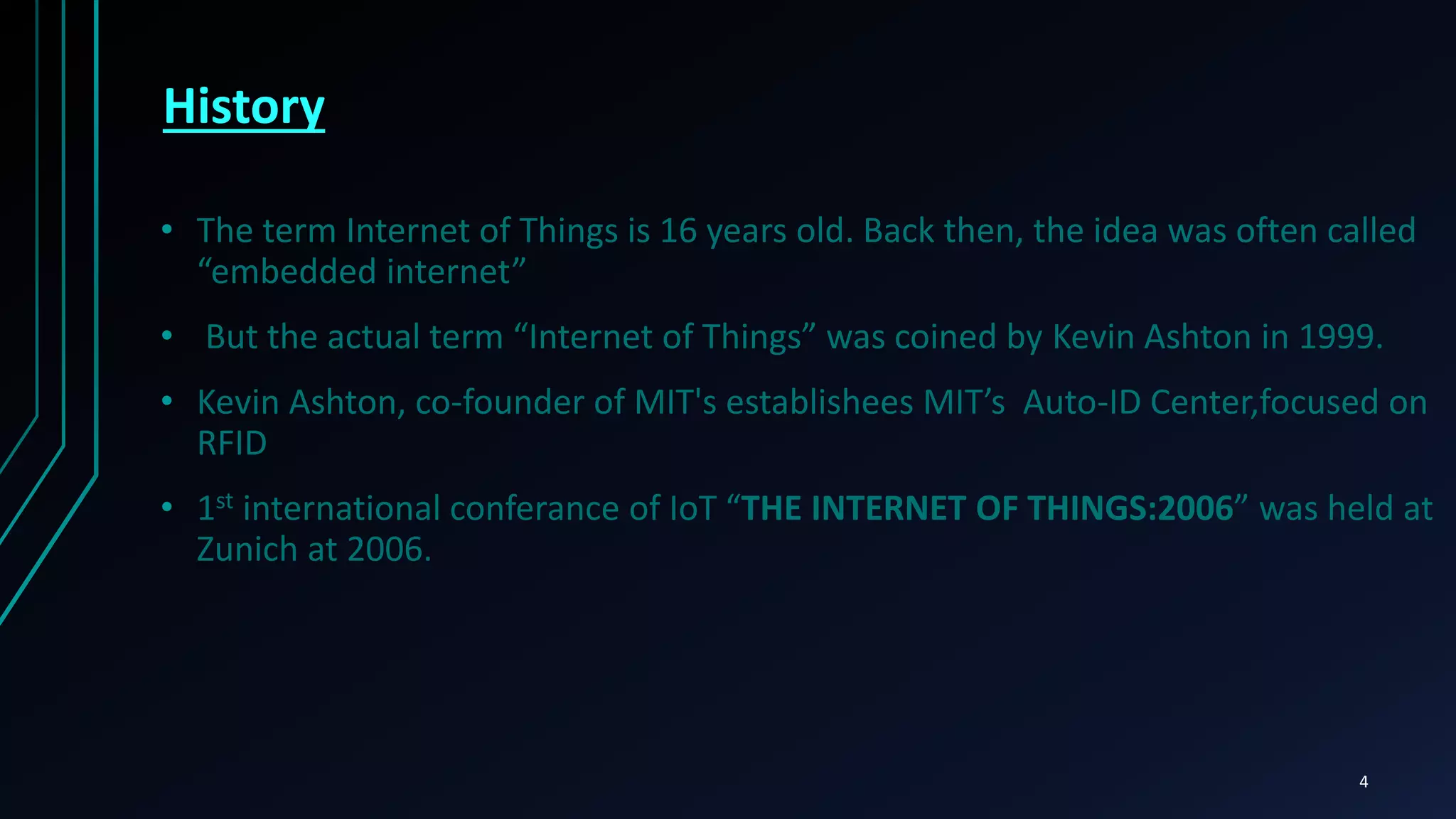 History
• The term Internet of Things is 16 years old. Back then, the idea was often called
“embedded internet”
• But the actual term “Internet of Things” was coined by Kevin Ashton in 1999.
• Kevin Ashton, co-founder of MIT's establishees MIT’s Auto-ID Center,focused on
RFID
• 1st international conferance of IoT “THE INTERNET OF THINGS:2006” was held at
Zunich at 2006.
4
 