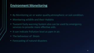 Infrastructure management
• Monitoring and controlling operations of urban and
rural infrastructure like bridges, railway tracks, on- and offshore-
wind-farms is a key application of the IoT.
• Usage of IoT devices for monitoring and operating infrastructure is
likely to improve incident management and emergency response
coordination, and quality of service, up-times and reduce costs of
operation in all infrastructure related areas
21
 