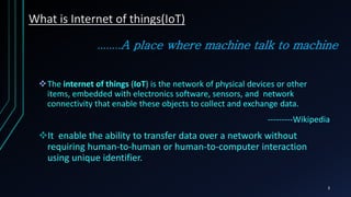 ........A place where machine talk to machine
The internet of things (IoT) is the network of physical devices or other
items, embedded with electronics software, sensors, and network
connectivity that enable these objects to collect and exchange data.
---------Wikipedia
It enable the ability to transfer data over a network without
requiring human-to-human or human-to-computer interaction
using unique identifier.
What is Internet of things(IoT)
3
 