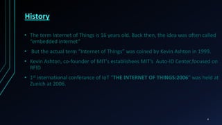 History
• The term Internet of Things is 16 years old. Back then, the idea was often called
“embedded internet”
• But the actual term “Internet of Things” was coined by Kevin Ashton in 1999.
• Kevin Ashton, co-founder of MIT's establishees MIT’s Auto-ID Center,focused on
RFID
• 1st international conferance of IoT “THE INTERNET OF THINGS:2006” was held at
Zunich at 2006.
4
 