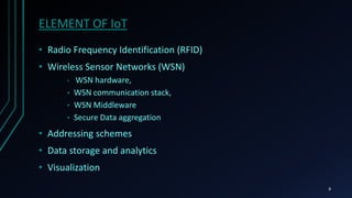 ELEMENT OF IoT
• Radio Frequency Identification (RFID)
• Wireless Sensor Networks (WSN)
• WSN hardware,
• WSN communication stack,
• WSN Middleware
• Secure Data aggregation
• Addressing schemes
• Data storage and analytics
• Visualization
8
 