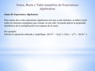Suma De Expresiones Algebraicas
Para sumar dos o más expresiones algebraicas con uno o más términos, se deben reunir
todos los términos semejantes que existan, en uno sólo. Se puede aplicar la propiedad
distributiva de la multiplicación con respecto de la suma.
Por ejemplo:
Efectué la operación indicada y simplifique: 0,7𝑥2
− 2𝑥𝑦 + 3𝑥𝑦 − 𝑦2
− 0,3𝑥2
+
 