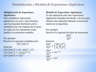Multiplicación de Expresiones
Algebraicas
Para multiplicar expresiones
algebraicas con uno o más términos
usar la propiedad distributiva de la
multiplicación con respecto de la suma,
las reglas de los exponentes como
también los productos notables.
Por ejemplo:
Resolver la siguiente multiplicación
3𝑥2
) 4𝑥4
Solución
3𝑥2
) 4𝑥4
) = 3 · 4 𝑥2
· 𝑥4
3𝑥2) 4𝑥4) = 12 𝑥2+5
3𝑥2) 4𝑥4) = 12𝑥7
División de Expresiones Algebraicas
Es una operación entre dos expresiones
algebraicas llamadas dividendo y divisor para
obtener otra expresión llamado cociente por
medio de un algoritmo.
Por ejemplo:
Resolver la siguiente división de monomios
18𝑥4
6𝑥2
Solución
18𝑥4
6𝑥2
=
18
6
𝑥4
𝑥2
18𝑥4
6𝑥2
= 3𝑥4−2
18𝑥4
6𝑥2 = 3𝑥2
 