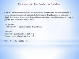 Consiste en encontrar números o polinomios que multiplicados nos dan el número o
polinomio original, respectivamente. la factorización de polinomios se utiliza para
simplificar la tarea de encontrar la solución de ecuaciones, simplificar expresiones y en
general para facilitar su manipulación.
Por ejemplo:
Factorizar 9𝑥2
− 4 por diferencia de cuadrados
Solución
Un número que al cuadrado de 9 es 3
Un número que al cuadrado de 4 es 2
9𝑥2 − 4 = 3𝑥 + 2) 3𝑥 − 2)
 