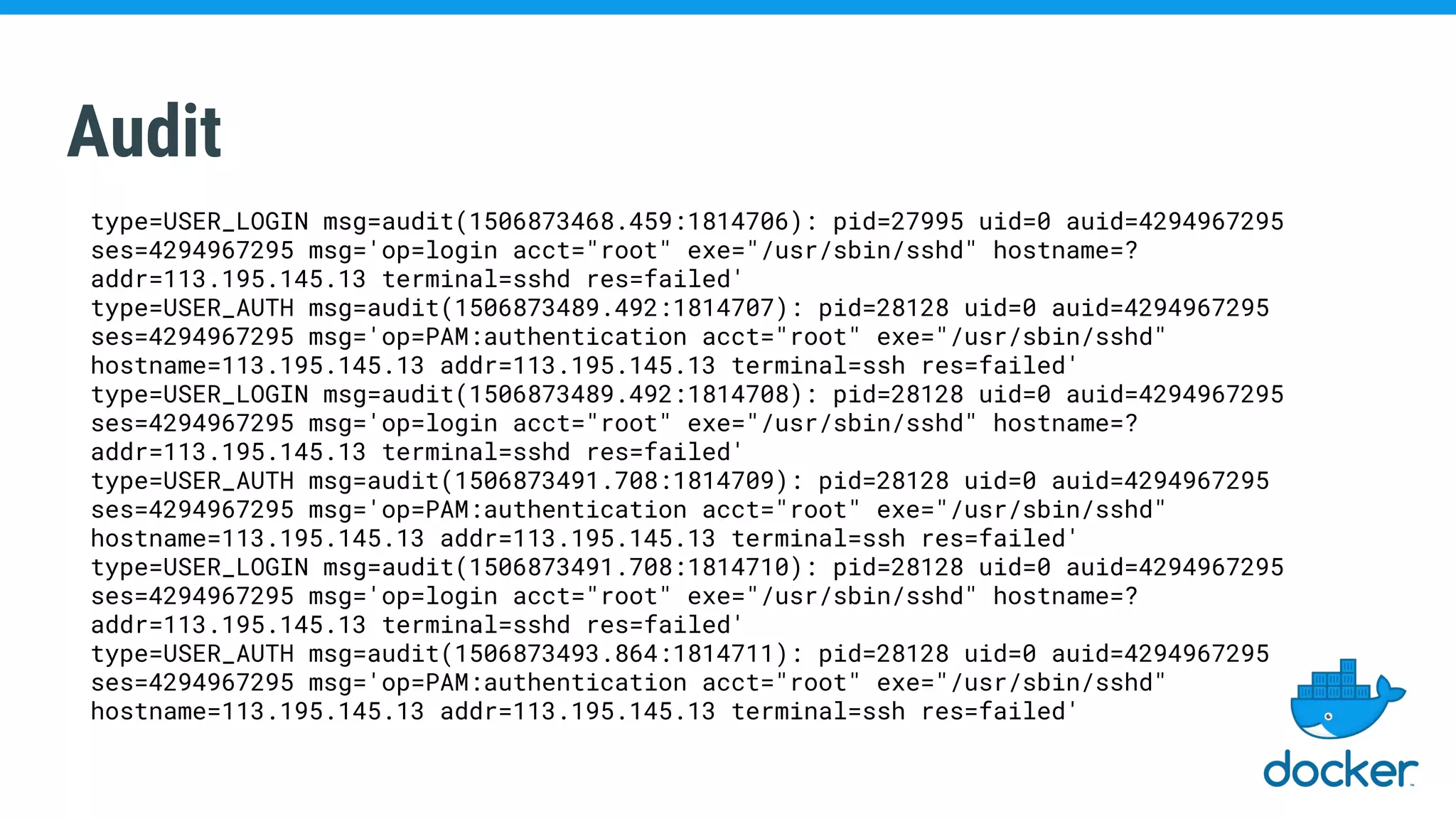 Audit
type=USER_LOGIN msg=audit(1506873468.459:1814706): pid=27995 uid=0 auid=4294967295
ses=4294967295 msg='op=login acct="root" exe="/usr/sbin/sshd" hostname=?
addr=113.195.145.13 terminal=sshd res=failed'
type=USER_AUTH msg=audit(1506873489.492:1814707): pid=28128 uid=0 auid=4294967295
ses=4294967295 msg='op=PAM:authentication acct="root" exe="/usr/sbin/sshd"
hostname=113.195.145.13 addr=113.195.145.13 terminal=ssh res=failed'
type=USER_LOGIN msg=audit(1506873489.492:1814708): pid=28128 uid=0 auid=4294967295
ses=4294967295 msg='op=login acct="root" exe="/usr/sbin/sshd" hostname=?
addr=113.195.145.13 terminal=sshd res=failed'
type=USER_AUTH msg=audit(1506873491.708:1814709): pid=28128 uid=0 auid=4294967295
ses=4294967295 msg='op=PAM:authentication acct="root" exe="/usr/sbin/sshd"
hostname=113.195.145.13 addr=113.195.145.13 terminal=ssh res=failed'
type=USER_LOGIN msg=audit(1506873491.708:1814710): pid=28128 uid=0 auid=4294967295
ses=4294967295 msg='op=login acct="root" exe="/usr/sbin/sshd" hostname=?
addr=113.195.145.13 terminal=sshd res=failed'
type=USER_AUTH msg=audit(1506873493.864:1814711): pid=28128 uid=0 auid=4294967295
ses=4294967295 msg='op=PAM:authentication acct="root" exe="/usr/sbin/sshd"
hostname=113.195.145.13 addr=113.195.145.13 terminal=ssh res=failed'
 