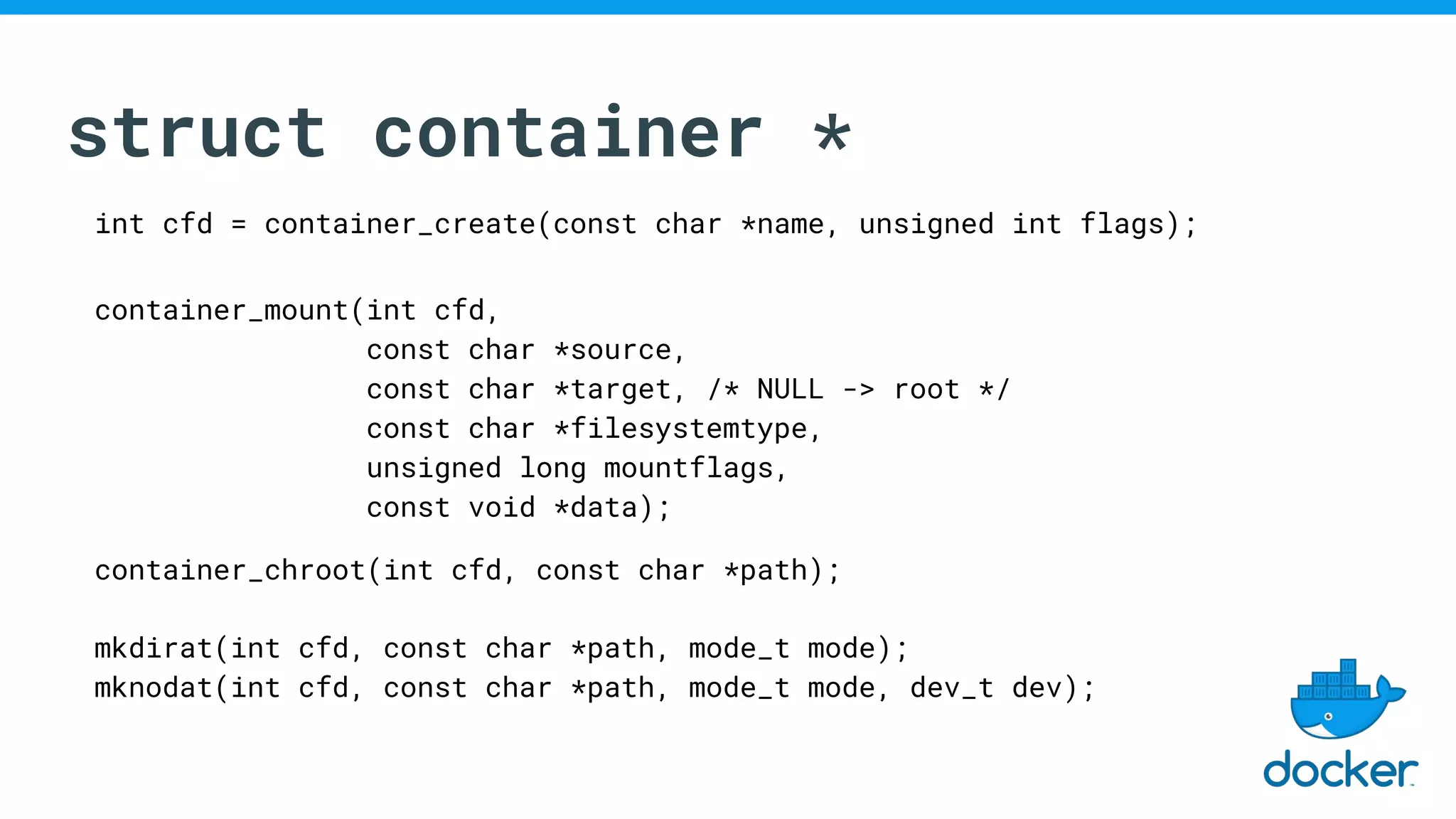struct container *
int cfd = container_create(const char *name, unsigned int flags);
container_mount(int cfd,
const char *source,
const char *target, /* NULL -> root */
const char *filesystemtype,
unsigned long mountflags,
const void *data);
container_chroot(int cfd, const char *path);
mkdirat(int cfd, const char *path, mode_t mode);
mknodat(int cfd, const char *path, mode_t mode, dev_t dev);
 