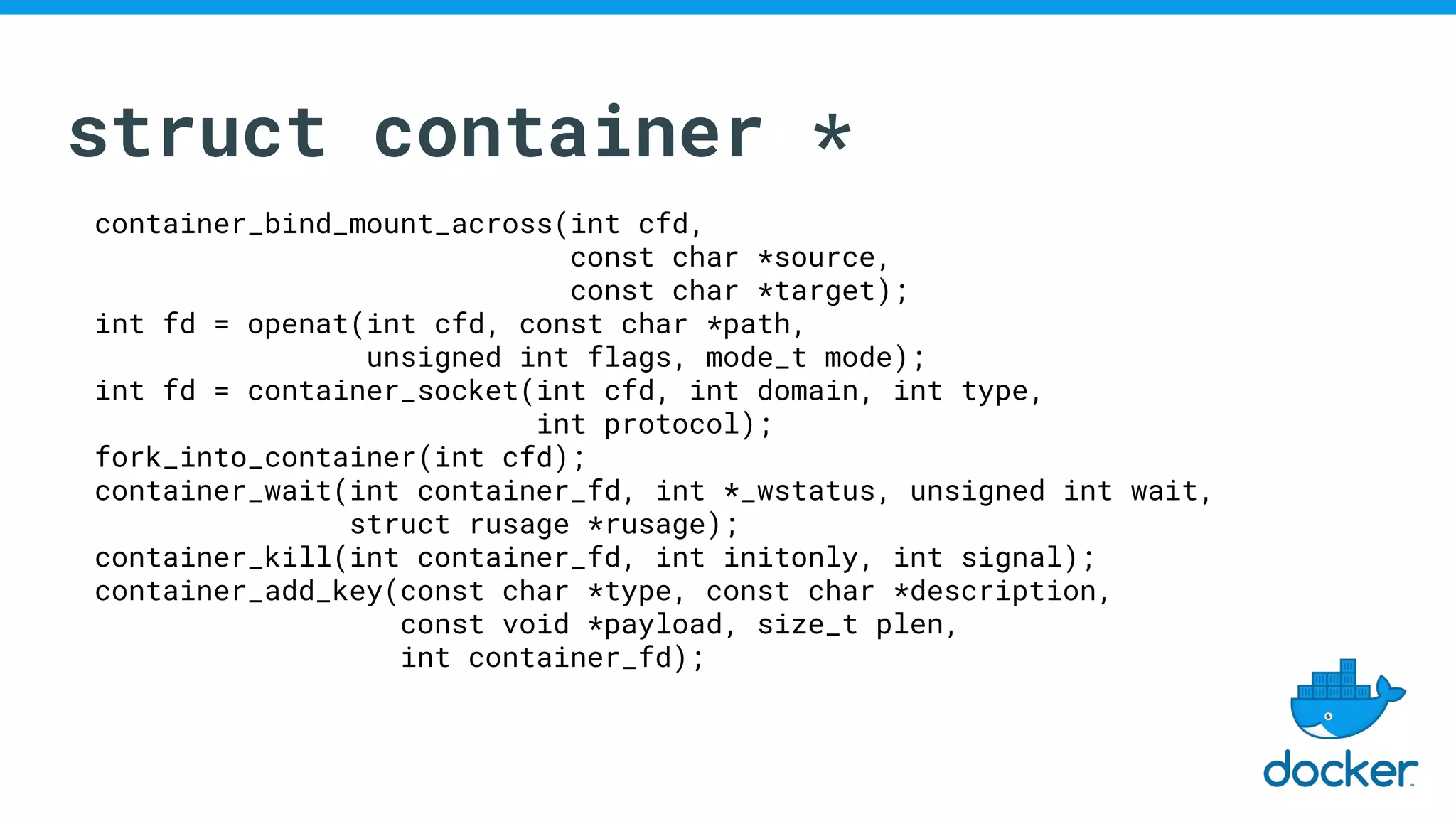 struct container *
container_bind_mount_across(int cfd,
const char *source,
const char *target);
int fd = openat(int cfd, const char *path,
unsigned int flags, mode_t mode);
int fd = container_socket(int cfd, int domain, int type,
int protocol);
fork_into_container(int cfd);
container_wait(int container_fd, int *_wstatus, unsigned int wait,
struct rusage *rusage);
container_kill(int container_fd, int initonly, int signal);
container_add_key(const char *type, const char *description,
const void *payload, size_t plen,
int container_fd);
 
