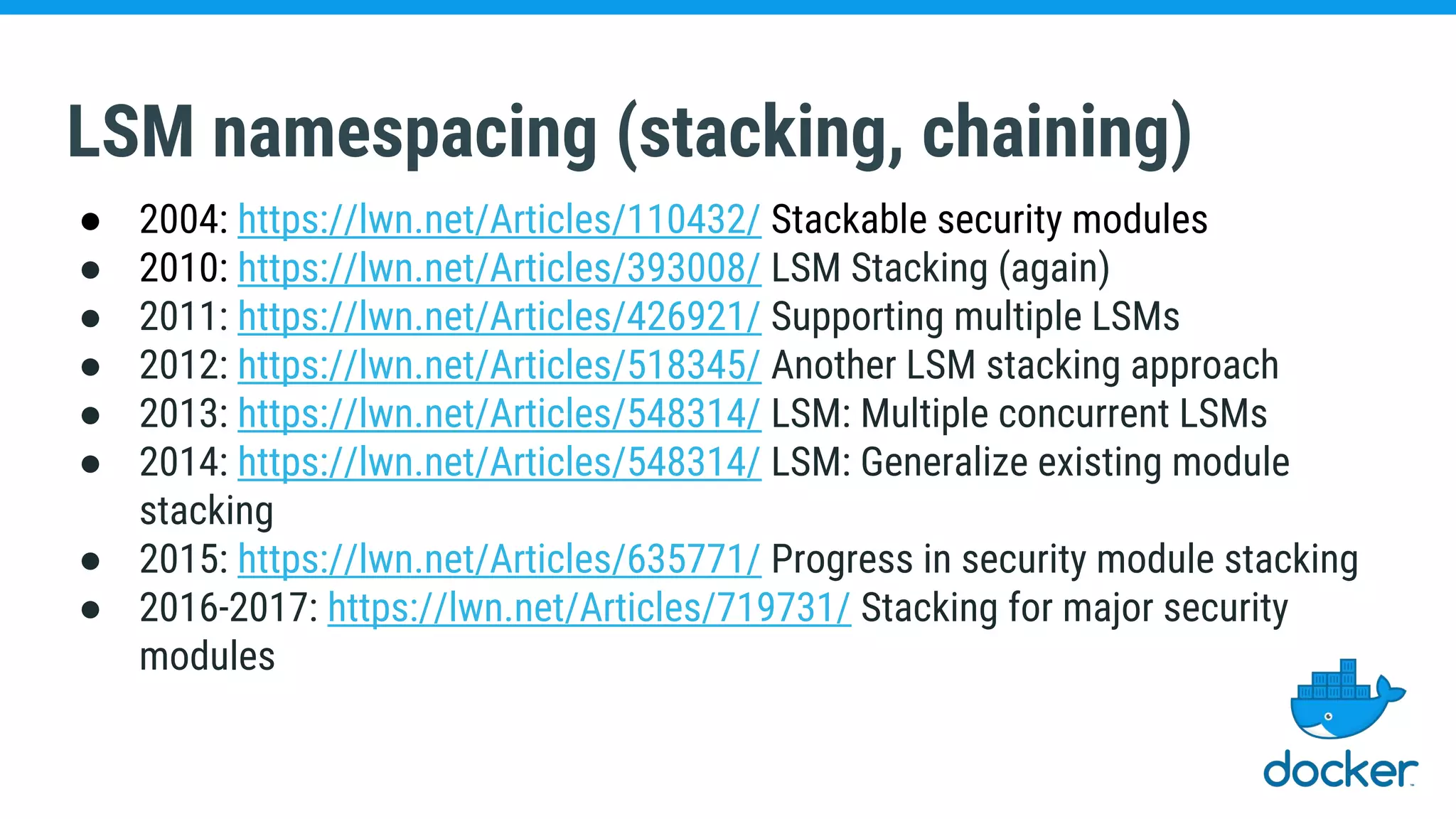 LSM namespacing (stacking, chaining)
● 2004: https://lwn.net/Articles/110432/ Stackable security modules
● 2010: https://lwn.net/Articles/393008/ LSM Stacking (again)
● 2011: https://lwn.net/Articles/426921/ Supporting multiple LSMs
● 2012: https://lwn.net/Articles/518345/ Another LSM stacking approach
● 2013: https://lwn.net/Articles/548314/ LSM: Multiple concurrent LSMs
● 2014: https://lwn.net/Articles/548314/ LSM: Generalize existing module
stacking
● 2015: https://lwn.net/Articles/635771/ Progress in security module stacking
● 2016-2017: https://lwn.net/Articles/719731/ Stacking for major security
modules
 