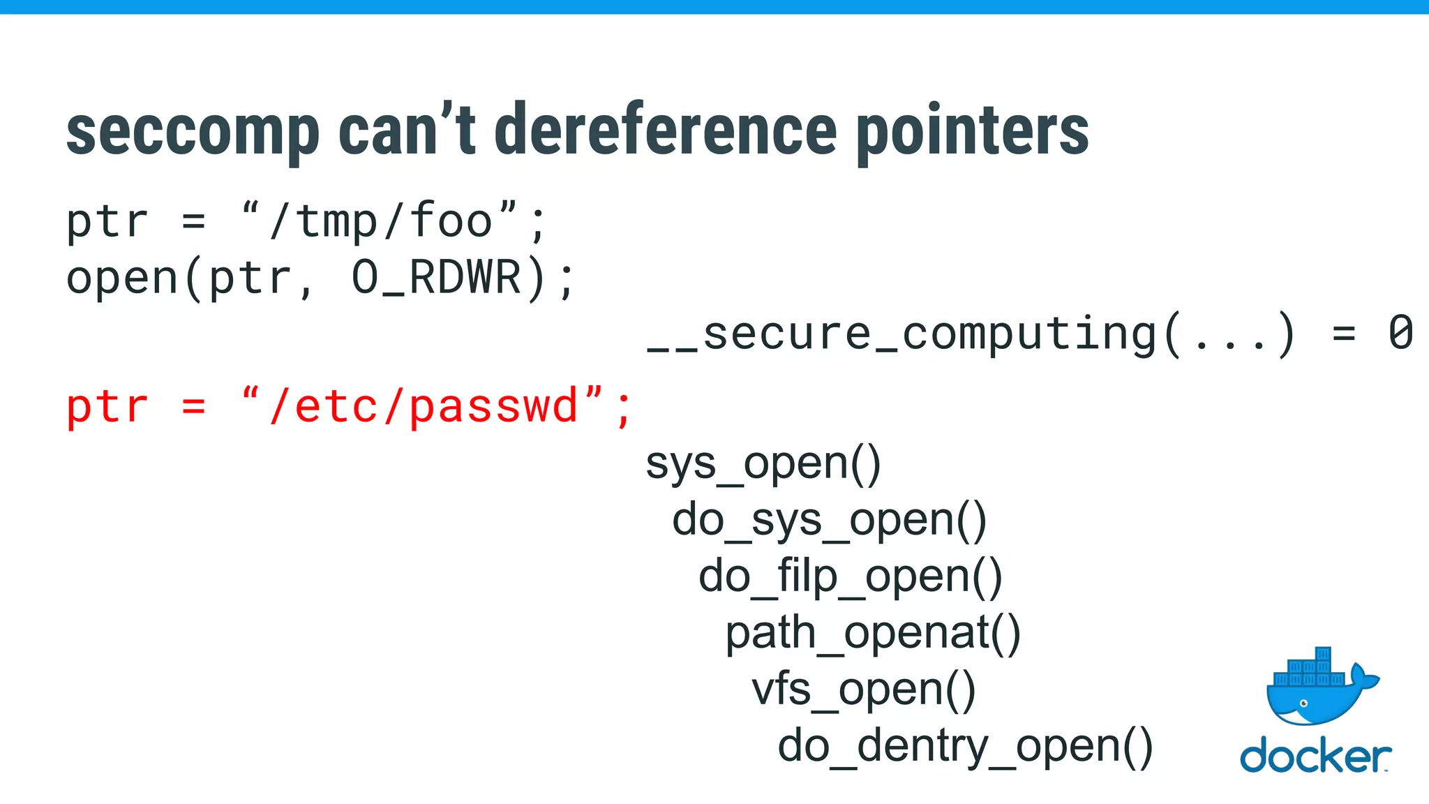 seccomp can’t dereference pointers
ptr = “/tmp/foo”;
open(ptr, O_RDWR);
__secure_computing(...) = 0
ptr = “/etc/passwd”;
sys_open()
do_sys_open()
do_filp_open()
path_openat()
vfs_open()
do_dentry_open()
 
