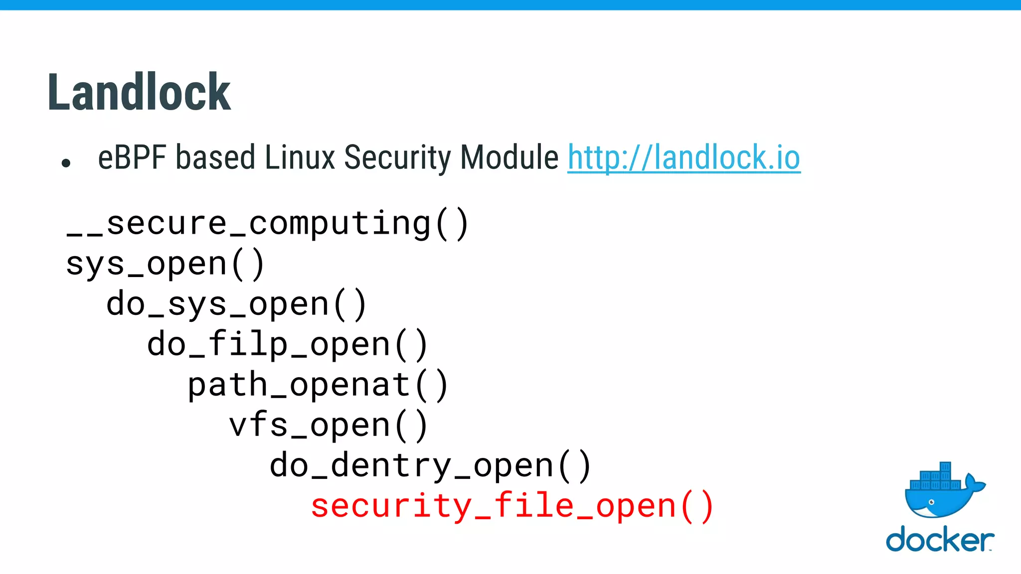 Landlock
● eBPF based Linux Security Module http://landlock.io
__secure_computing()
sys_open()
do_sys_open()
do_filp_open()
path_openat()
vfs_open()
do_dentry_open()
security_file_open()
 