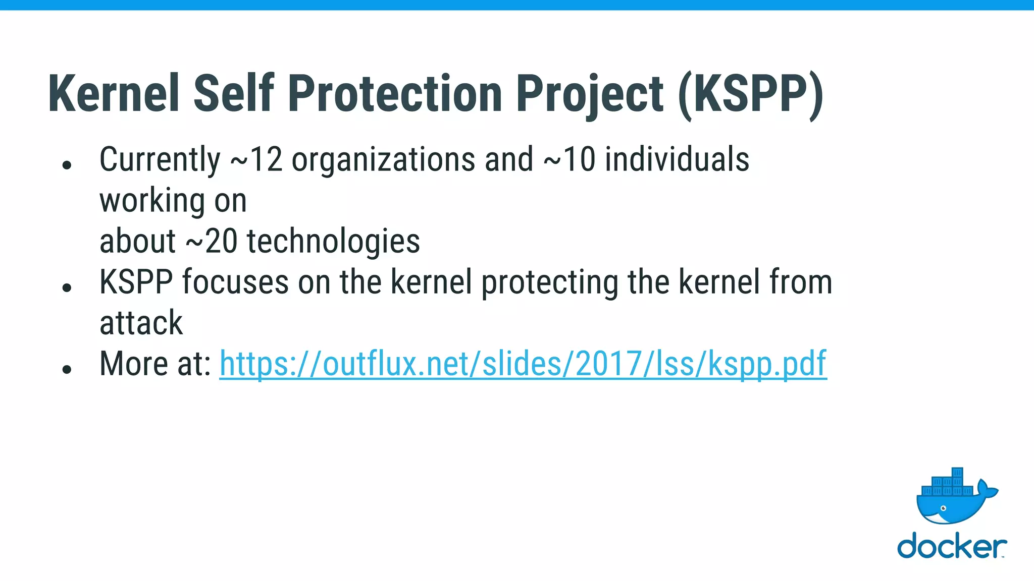 Kernel Self Protection Project (KSPP)
● Currently ~12 organizations and ~10 individuals
working on
about ~20 technologies
● KSPP focuses on the kernel protecting the kernel from
attack
● More at: https://outflux.net/slides/2017/lss/kspp.pdf
 