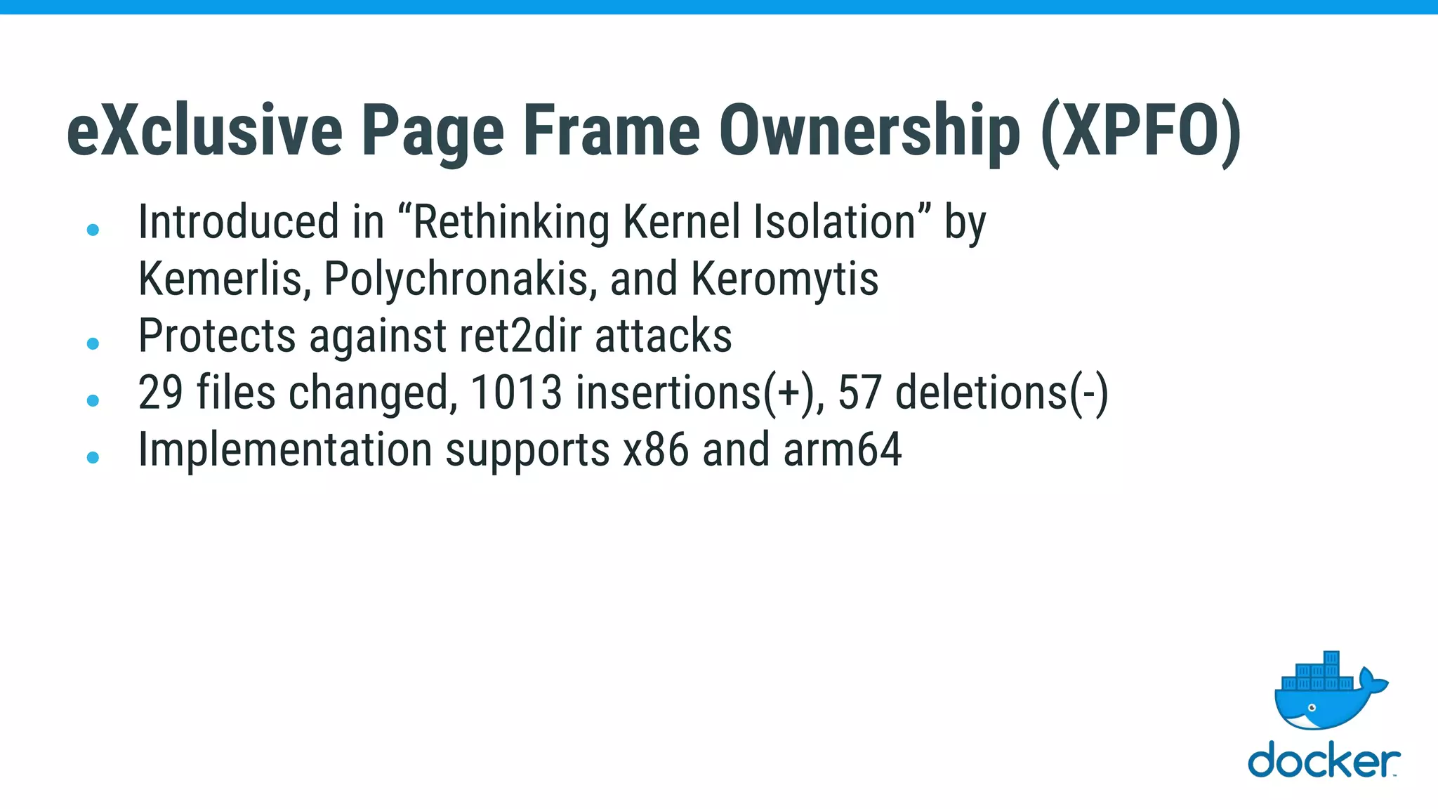 eXclusive Page Frame Ownership (XPFO)
● Introduced in “Rethinking Kernel Isolation” by
Kemerlis, Polychronakis, and Keromytis
● Protects against ret2dir attacks
● 29 files changed, 1013 insertions(+), 57 deletions(-)
● Implementation supports x86 and arm64
 