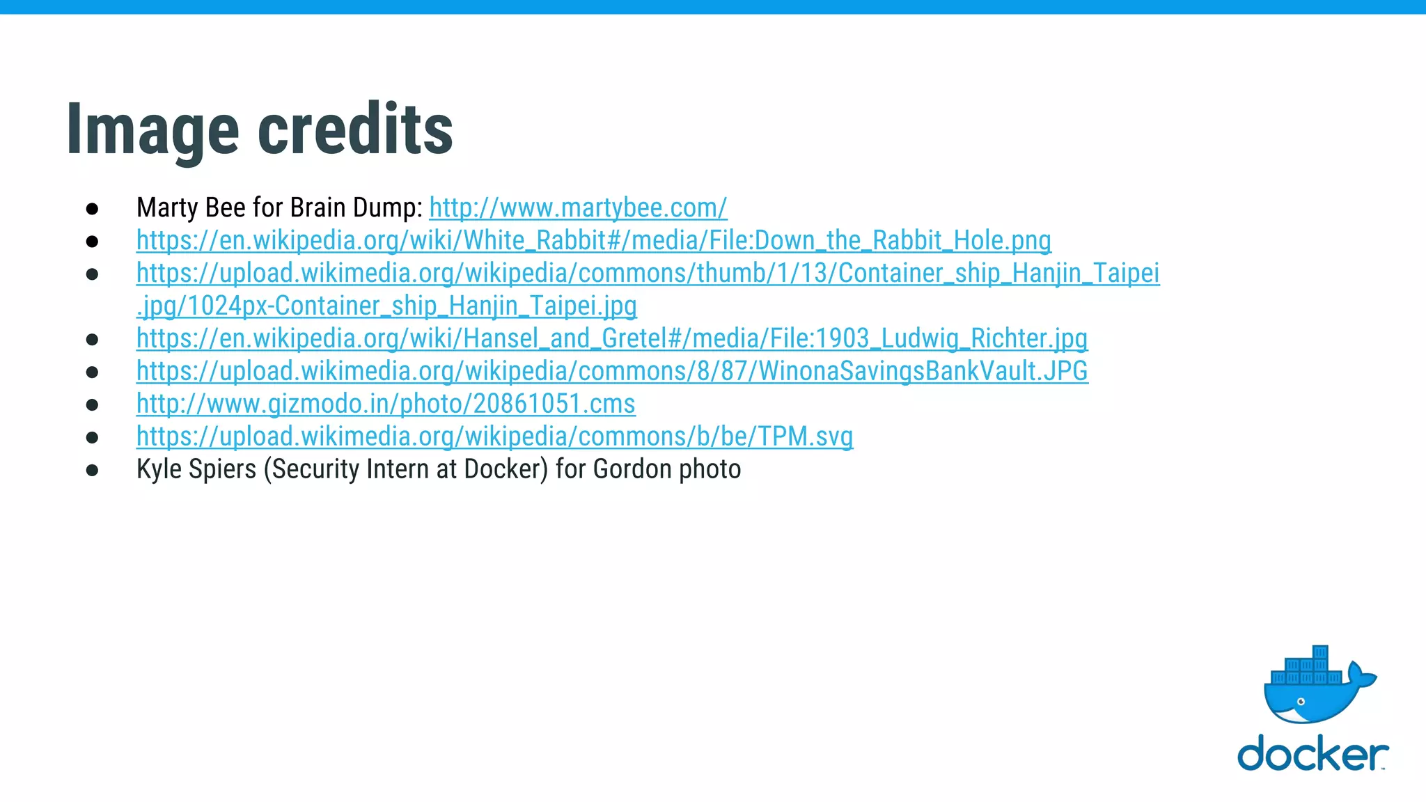 Image credits
● Marty Bee for Brain Dump: http://www.martybee.com/
● https://en.wikipedia.org/wiki/White_Rabbit#/media/File:Down_the_Rabbit_Hole.png
● https://upload.wikimedia.org/wikipedia/commons/thumb/1/13/Container_ship_Hanjin_Taipei
.jpg/1024px-Container_ship_Hanjin_Taipei.jpg
● https://en.wikipedia.org/wiki/Hansel_and_Gretel#/media/File:1903_Ludwig_Richter.jpg
● https://upload.wikimedia.org/wikipedia/commons/8/87/WinonaSavingsBankVault.JPG
● http://www.gizmodo.in/photo/20861051.cms
● https://upload.wikimedia.org/wikipedia/commons/b/be/TPM.svg
● Kyle Spiers (Security Intern at Docker) for Gordon photo
 