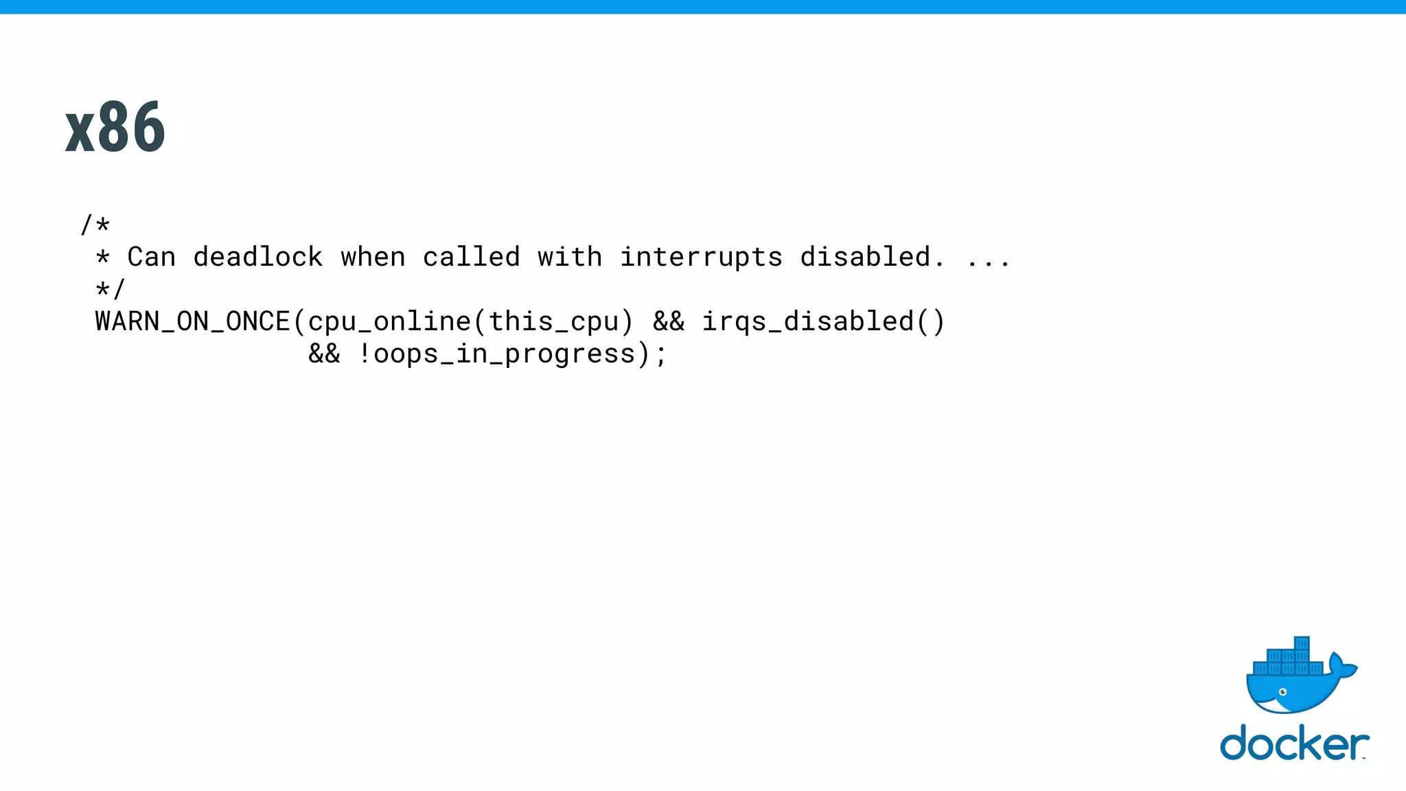 x86
/*
* Can deadlock when called with interrupts disabled. ...
*/
WARN_ON_ONCE(cpu_online(this_cpu) && irqs_disabled()
&& !oops_in_progress);
 