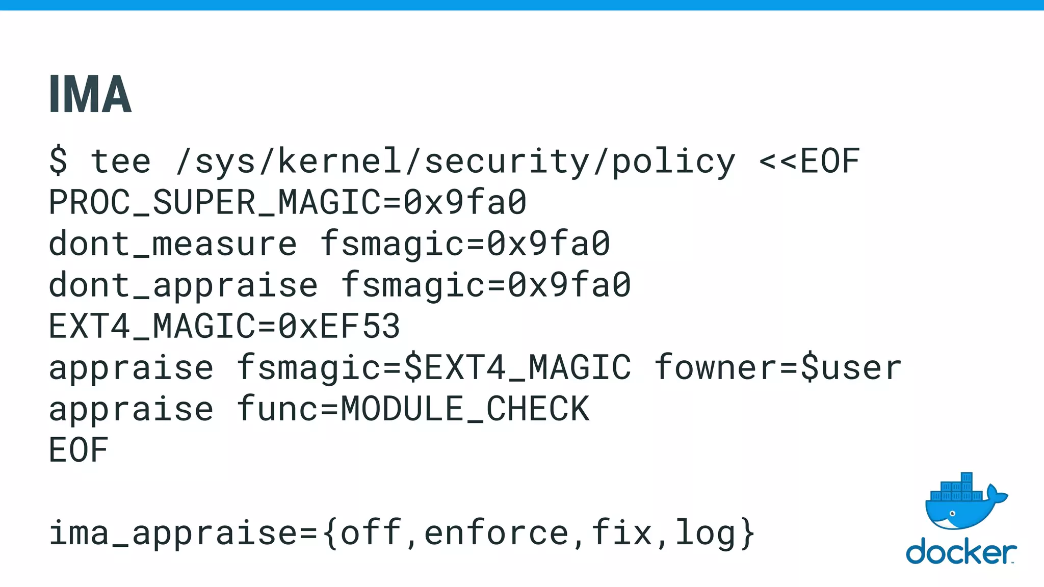 IMA
$ tee /sys/kernel/security/policy <<EOF
PROC_SUPER_MAGIC=0x9fa0
dont_measure fsmagic=0x9fa0
dont_appraise fsmagic=0x9fa0
EXT4_MAGIC=0xEF53
appraise fsmagic=$EXT4_MAGIC fowner=$user
appraise func=MODULE_CHECK
EOF
ima_appraise={off,enforce,fix,log}
 