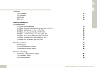 contents
2.3 Alor Setar
2.3.1 Demography
2.3.2 Geography
2.3.3 Climate
2.3.4 History
3.0 Historical Background
3.1 Sultanate of Kedah
3.1.1 Descendants of the Sultans
3.1.2 Sultan Muhammad Jiwa Zainal Adilin Mu’azam Shah (1735-1778)
3.1.3 Sultan Abdullah Mukarram Shah II (1778-1797)
3.1.4 Sultan Ahmad Tajuddin Halim Shah II (1804-1845)
3.1.5 Sultan Zainal Rashid Al-Mu'adzam Shah I (1845-1854)
3.1.6 Sultan Ahmad Tajuddin Mukarram Shah III (1854-1879)
3.1.7 Sultan Zainal Rashid Mu’adzam Shah II (1879-1881)
3.1.8 Sultan Abdul Hamid Halim Shah (1882-1943)
3.2 Kedah Royal Museum
3.2.1 Geography
3.2.2 Evolution of Building’s Function
3.2.3 Summary of Historical Timeline
3.3 Changes to the building
3.3.1 Invasion of Bugis, Siamese, Japanese
3.3.2 Extension of building
3.3.3 Conservation works
MEASURED DRAWING 2017 (ARC60305) | KEDAH ROYAL MUSEUM
27
33
30
33
35
37
38
39
45
47
40`
27
28
29
34
35
36
44
49
 