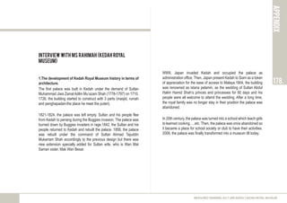 INTERVIEW with Ms Rahimah (Kedah Royal
Museum)
1.The development of Kedah Royal Museum history in terms of
architecture.
The first palace was built in Kedah under the demand of Sultan
Muhammad Jiwa Zainal Adilin Mu’azam Shah (1778-1797) on 1710.
1726, the building started to construct with 3 parts (masjid, rumah
and penghapadan-the place he meet the puteri).
1821-1824, the palace was left empty. Sultan and his people flee
from Kedah to penang during the Buggies invasion. The palace was
burned down by Buggies invaders in rage.1842, the Sultan and his
people returned to Kedah and rebuilt the palace. 1856, the palace
was rebuilt under the command of Sultan Ahmad Tajuddin
Mukarram Shah accordingly to the previous design but there was
new extension specially added for Sultan wife, who is Wan Mat
Saman sister, Mak Wan Besar.
APPENDIX
178.
MEASURED DRAWING 2017 (ARC60305) | KEDAH ROYAL MUSEUM
WWII, Japan invaded Kedah and occupied the palace as
administration office. Then, Japan present Kedah to Siam as a token
of appreciation for the ease of access to Malaya.1904, the building
was renowned as istana pelamin, as the wedding of Sultan Abdul
Halim Hamid Shah’s princes and princesses for 90 days and his
people were all welcome to attend the wedding. After a long time,
the royal family was no longer stay in their position the palace was
abandoned.
In 20th century, the palace was turned into a school which teach girls
to learned cooking, …etc. Then, the palace was once abandoned so
it became a place for school society or club to have their activities.
2008, the palace was finally transformed into a museum till today.
 