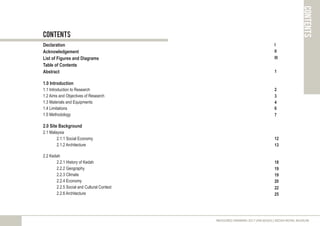 contents
contents
Declaration
Acknowledgement
List of Figures and Diagrams
Table of Contents
Abstract
1.0 Introduction
1.1 Introduction to Research
1.2 Aims and Objectives of Research
1.3 Materials and Equipments
1.4 Limitations
1.5 Methodology
2.0 Site Background
2.1 Malaysia
2.1.1 Social Economy
2.1.2 Architecture
2.2 Kedah
2.2.1 History of Kedah
2.2.2 Geography
2.2.3 Climate
2.2.4 Economy
2.2.5 Social and Cultural Context
2.2.6 Architecture
MEASURED DRAWING 2017 (ARC60305) | KEDAH ROYAL MUSEUM
I
II
III
1
2
3
4
6
7
12
18
19
19
20
22
25
13
 