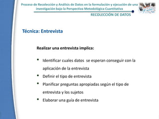 Proceso de Recolección y Análisis de Datos en la formulación y ejecución de una
investigación bajo la Perspectiva Metodológica Cuantitativa
RECOLECCIÓN DE DATOS
Técnica: Entrevista
Realizar una entrevista implica:
• Identificar cuales datos se esperan conseguir con la
aplicación de la entrevista
• Definir el tipo de entrevista
• Planificar preguntas apropiadas según el tipo de
entrevista y los sujetos
• Elaborar una guía de entrevista
 